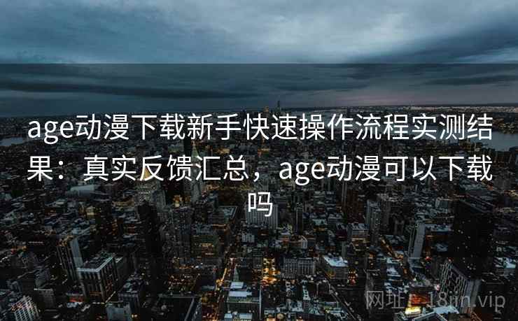 age动漫下载新手快速操作流程实测结果：真实反馈汇总，age动漫可以下载吗
