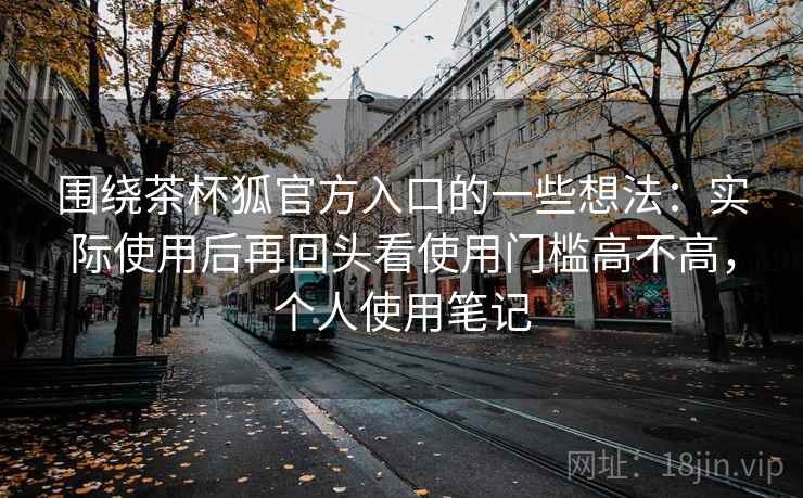 围绕茶杯狐官方入口的一些想法:实际使用后再回头看使用门槛高不高,个人使用笔记 围绕茶杯狐官方入口的一些想法:实际使用后再回头看使用门槛高不高,个人使用笔记