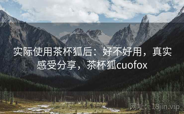 实际使用茶杯狐后:好不好用,真实感受分享,茶杯狐cuofox 实际使用茶杯狐后:好不好用,真实感受分享,茶杯狐cuofox
