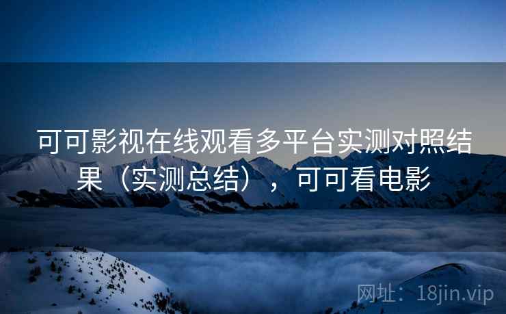 可可影视在线观看多平台实测对照结果（实测总结），可可看电影