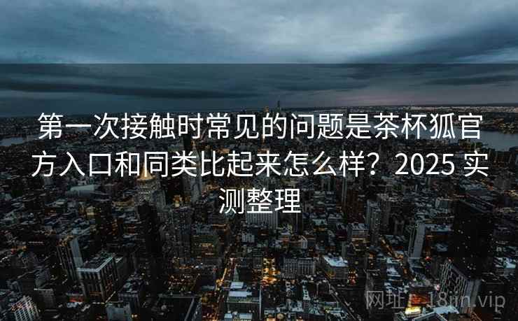 第一次接触时常见的问题是茶杯狐官方入口和同类比起来怎么样？2025 实测整理