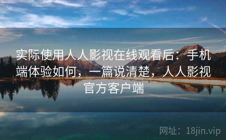 实际使用人人影视在线观看后：手机端体验如何，一篇说清楚，人人影视官方客户端