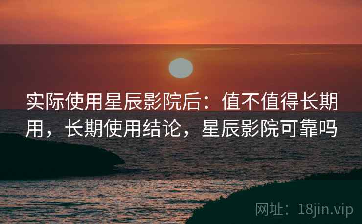 实际使用星辰影院后：值不值得长期用，长期使用结论，星辰影院可靠吗