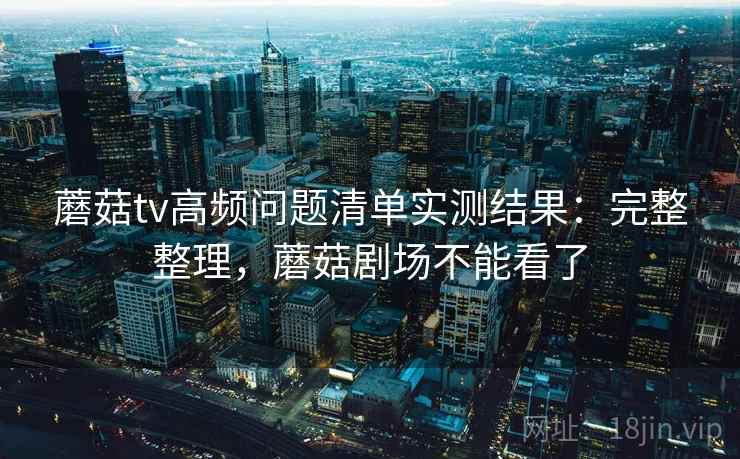 蘑菇tv高频问题清单实测结果：完整整理，蘑菇剧场不能看了