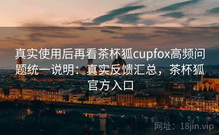 真实使用后再看茶杯狐cupfox高频问题统一说明：真实反馈汇总，茶杯狐官方入口