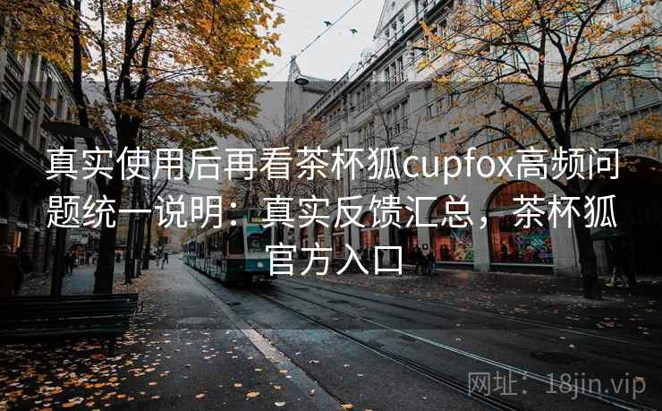 真实使用后再看茶杯狐cupfox高频问题统一说明：真实反馈汇总，茶杯狐官方入口