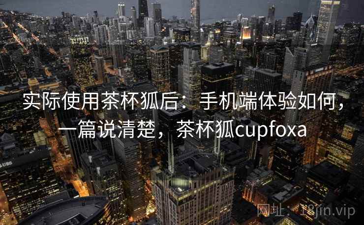 实际使用茶杯狐后:手机端体验如何,一篇说清楚,茶杯狐cupfoxa 实际使用茶杯狐后:手机端体验如何,一篇说清楚,茶杯狐cupfoxa