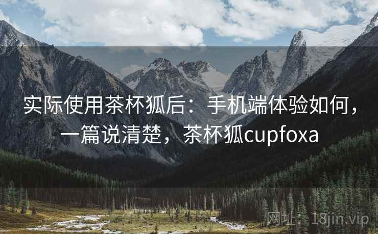 实际使用茶杯狐后:手机端体验如何,一篇说清楚,茶杯狐cupfoxa 实际使用茶杯狐后:手机端体验如何,一篇说清楚,茶杯狐cupfoxa