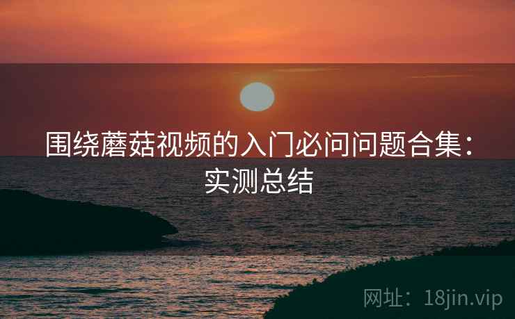 围绕蘑菇视频的入门必问问题合集：实测总结