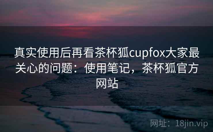 真实使用后再看茶杯狐cupfox大家最关心的问题：使用笔记，茶杯狐官方网站