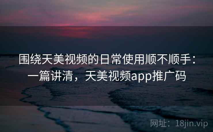 围绕天美视频的日常使用顺不顺手：一篇讲清，天美视频app推广码