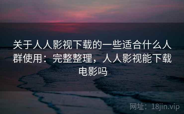关于人人影视下载的一些适合什么人群使用：完整整理，人人影视能下载电影吗