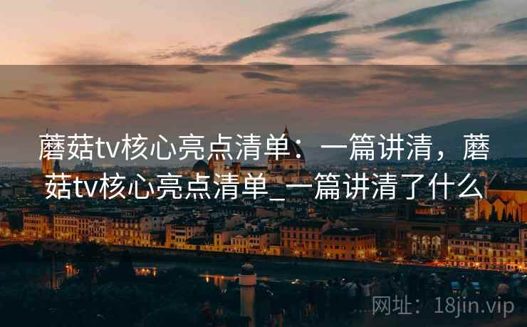 蘑菇tv核心亮点清单：一篇讲清，蘑菇tv核心亮点清单_一篇讲清了什么