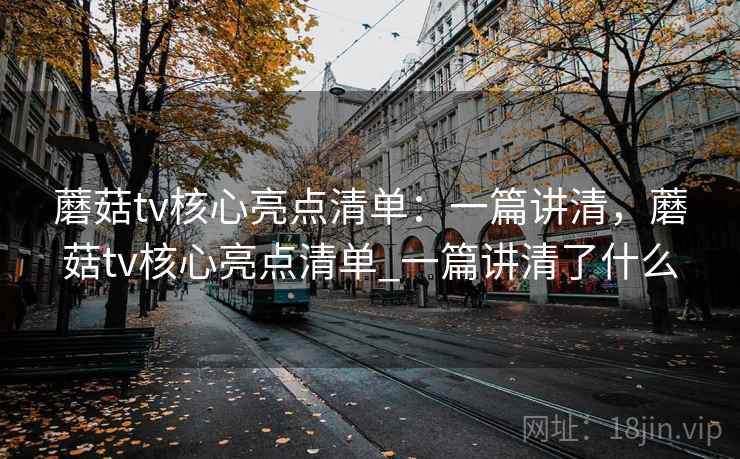 蘑菇tv核心亮点清单：一篇讲清，蘑菇tv核心亮点清单_一篇讲清了什么