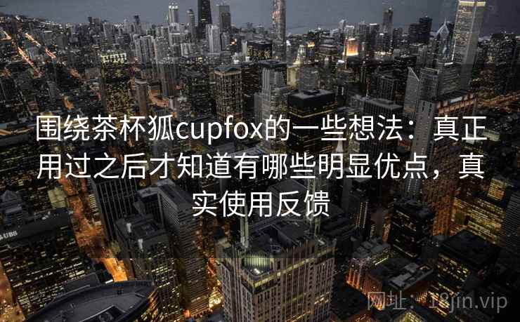 围绕茶杯狐cupfox的一些想法：真正用过之后才知道有哪些明显优点，真实使用反馈