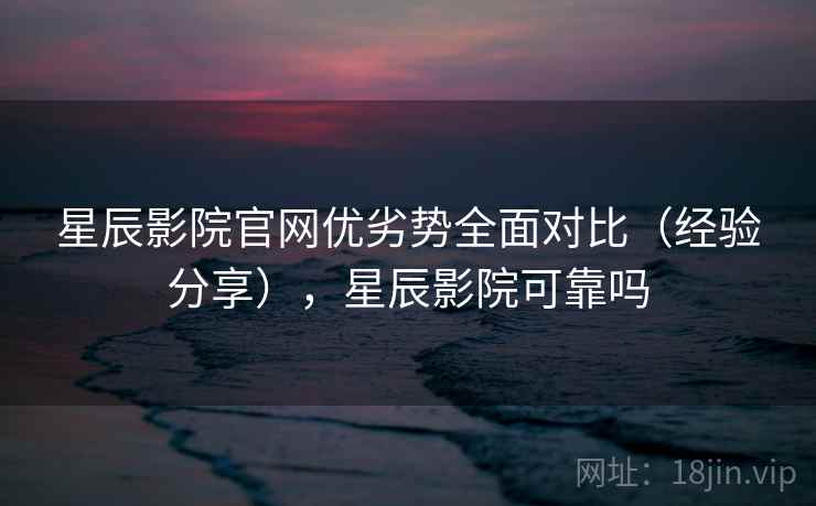 星辰影院官网优劣势全面对比（经验分享），星辰影院可靠吗