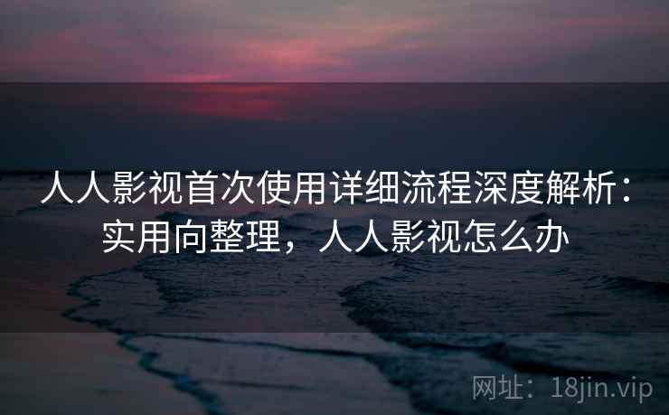 人人影视首次使用详细流程深度解析：实用向整理，人人影视怎么办