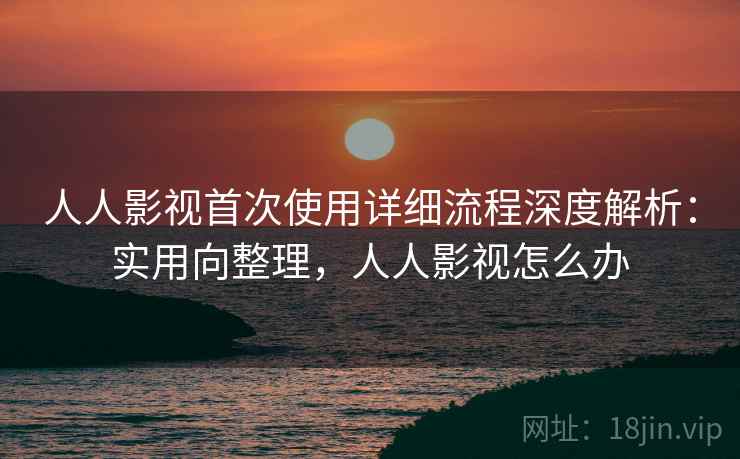 人人影视首次使用详细流程深度解析：实用向整理，人人影视怎么办