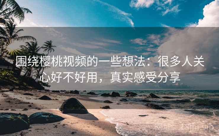 围绕樱桃视频的一些想法：很多人关心好不好用，真实感受分享