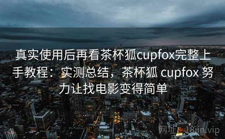 真实使用后再看茶杯狐cupfox完整上手教程：实测总结，茶杯狐 cupfox 努力让找电影变得简单
