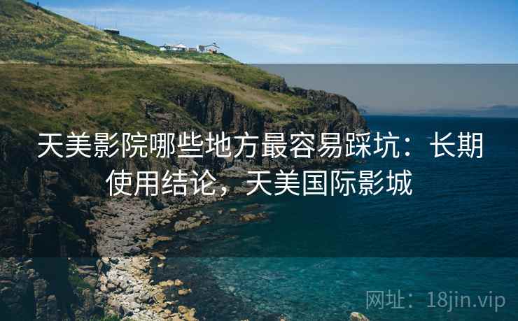 天美影院哪些地方最容易踩坑：长期使用结论，天美国际影城