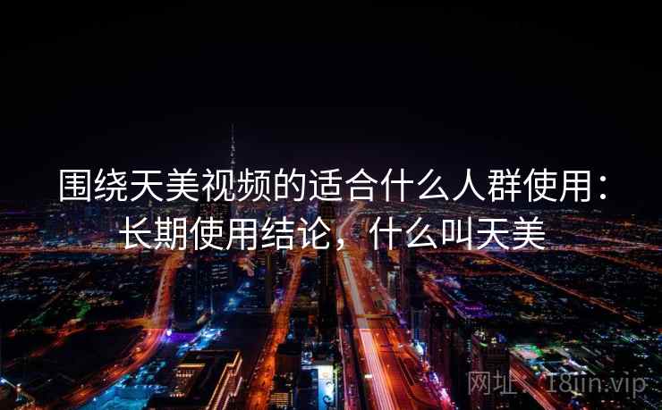 围绕天美视频的适合什么人群使用：长期使用结论，什么叫天美