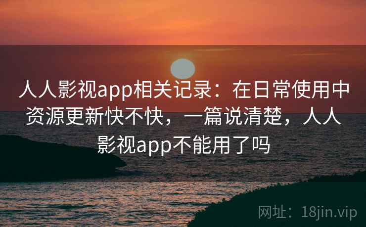 人人影视app相关记录：在日常使用中资源更新快不快，一篇说清楚，人人影视app不能用了吗