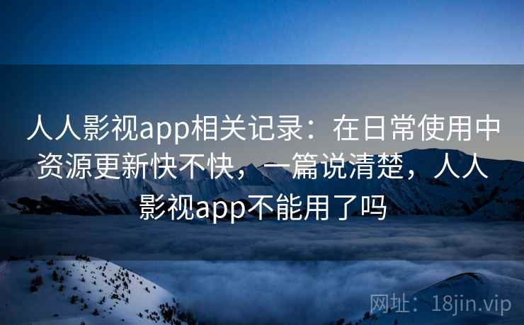 人人影视app相关记录：在日常使用中资源更新快不快，一篇说清楚，人人影视app不能用了吗