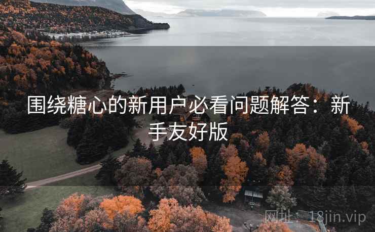 围绕糖心的新用户必看问题解答：新手友好版