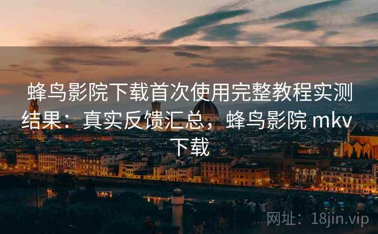蜂鸟影院下载首次使用完整教程实测结果：真实反馈汇总，蜂鸟影院 mkv 下载