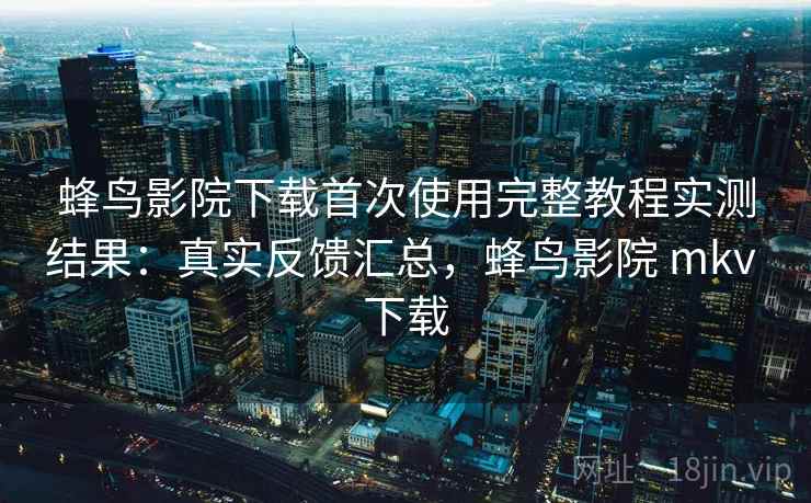 蜂鸟影院下载首次使用完整教程实测结果：真实反馈汇总，蜂鸟影院 mkv 下载