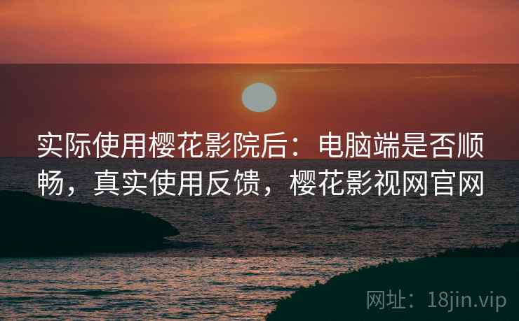 实际使用樱花影院后：电脑端是否顺畅，真实使用反馈，樱花影视网官网