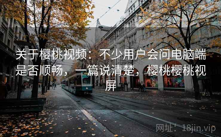 关于樱桃视频：不少用户会问电脑端是否顺畅，一篇说清楚，樱桃樱桃视屏