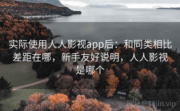 实际使用人人影视app后：和同类相比差距在哪，新手友好说明，人人影视是哪个