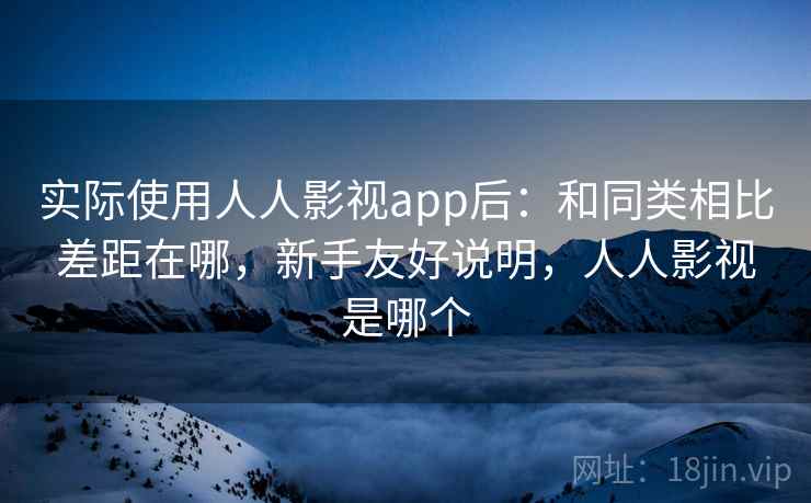 实际使用人人影视app后：和同类相比差距在哪，新手友好说明，人人影视是哪个