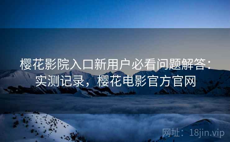 樱花影院入口新用户必看问题解答：实测记录，樱花电影官方官网