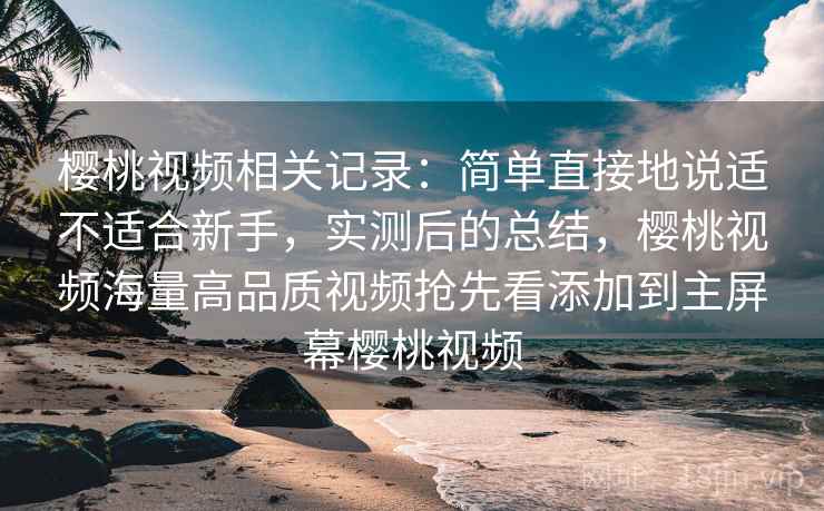 樱桃视频相关记录：简单直接地说适不适合新手，实测后的总结，樱桃视频海量高品质视频抢先看添加到主屏幕樱桃视频