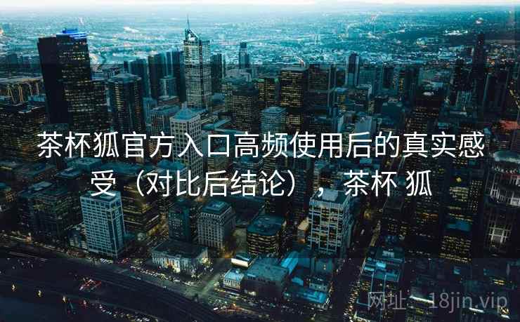 茶杯狐官方入口高频使用后的真实感受（对比后结论），茶杯 狐