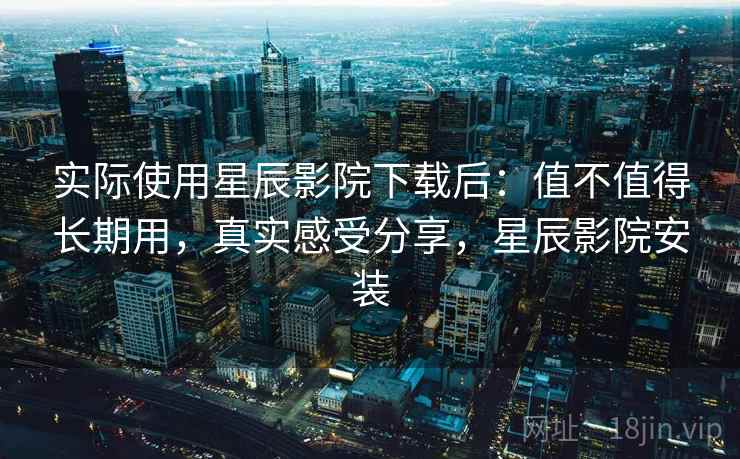实际使用星辰影院下载后：值不值得长期用，真实感受分享，星辰影院安装