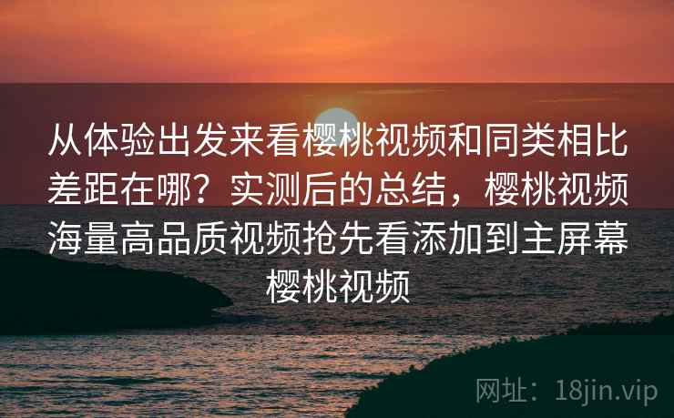 从体验出发来看樱桃视频和同类相比差距在哪？实测后的总结，樱桃视频海量高品质视频抢先看添加到主屏幕樱桃视频