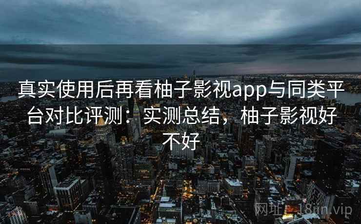 真实使用后再看柚子影视app与同类平台对比评测:实测总结,柚子影视好不好 真实使用后再看柚子影视app与同类平台对比评测:实测总结,柚子影视好不好
