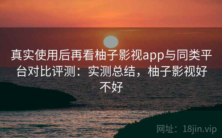 真实使用后再看柚子影视app与同类平台对比评测:实测总结,柚子影视好不好 真实使用后再看柚子影视app与同类平台对比评测:实测总结,柚子影视好不好