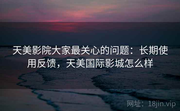 天美影院大家最关心的问题：长期使用反馈，天美国际影城怎么样