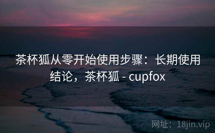 茶杯狐从零开始使用步骤:长期使用结论,茶杯狐 - cupfox 茶杯狐从零开始使用步骤:长期使用结论,茶杯狐 - cupfox