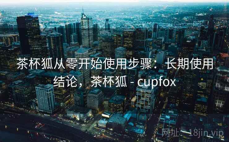 茶杯狐从零开始使用步骤:长期使用结论,茶杯狐 - cupfox 茶杯狐从零开始使用步骤:长期使用结论,茶杯狐 - cupfox