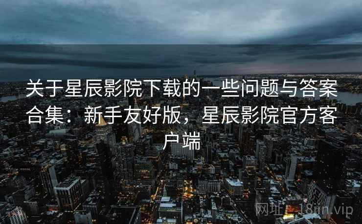 关于星辰影院下载的一些问题与答案合集:新手友好版,星辰影院官方客户端 关于星辰影院下载的一些问题与答案合集:新手友好版,星辰影院官方客户端