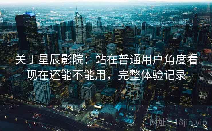 关于星辰影院：站在普通用户角度看现在还能不能用，完整体验记录
