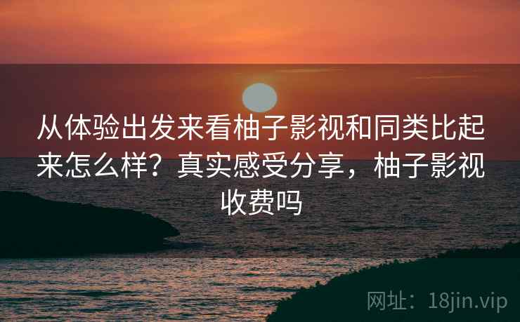 从体验出发来看柚子影视和同类比起来怎么样？真实感受分享，柚子影视收费吗