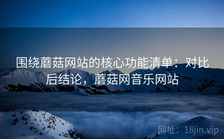 围绕蘑菇网站的核心功能清单:对比后结论,蘑菇网音乐网站 围绕蘑菇网站的核心功能清单:对比后结论,蘑菇网音乐网站