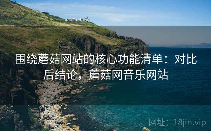 围绕蘑菇网站的核心功能清单:对比后结论,蘑菇网音乐网站 围绕蘑菇网站的核心功能清单:对比后结论,蘑菇网音乐网站